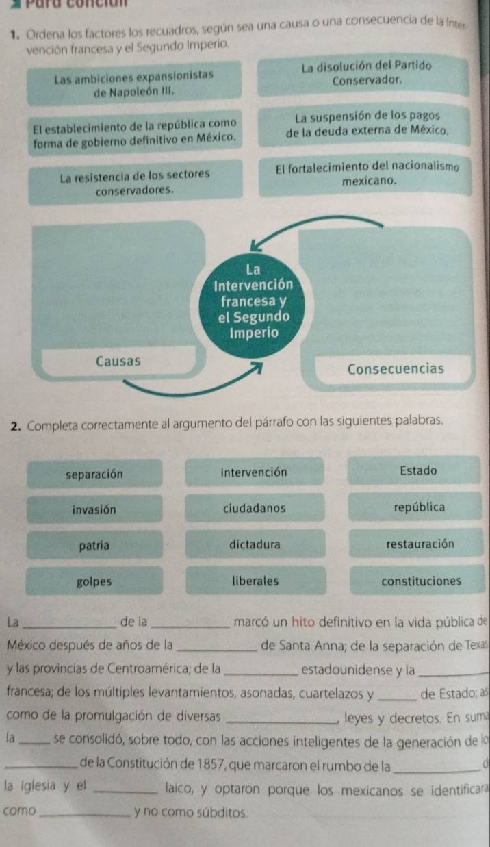 # Para conción
1. Ordena los factores los recuadros, según sea una causa o una consecuencia de la inter
vención francesa y el Segundo Imperio.
La disolución del Partido
Las ambiciones expansionistas
Conservador.
de Napoleón III.
El establecimiento de la república como La suspensión de los pagos
forma de gobierno definitivo en México. de la deuda externa de México.
La resistencia de los sectores El fortalecimiento del nacionalismo
mexicano.
conservadores.
2. Completa correctamente al argumento del párrafo con las siguientes palabras.
separación Intervención Estado
invasión ciudadanos república
patria dictadura restauración
golpes liberales constituciones
La _de la _marcó un hito definitivo en la vida pública de
México después de años de la _de Santa Anna; de la separación de Texas
y las provincias de Centroamérica; de la _estadounidense y la_
francesa; de los múltiples levantamientos, asonadas, cuartelazos y _de Estado; as
como de la promulgación de diversas _leyes y decretos. En suma
la _se consolidó, sobre todo, con las acciones inteligentes de la generación de la
_de la Constitución de 1857, que marcaron el rumbo de la_
la Iglesia y el _laico, y optaron porque los mexicanos se identificara
como_ y no como súbditos.