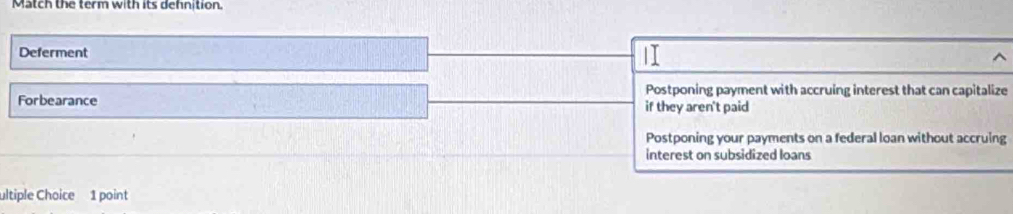 Match the term with its dehnition.
Deferment
Postponing payment with accruing interest that can capitalize
Forbearance if they aren't paid
Postponing your payments on a federal loan without accruing
interest on subsidized loans
ultiple Choice 1 point