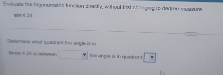 Evaluate the trigonometric function directly, without first changing to degree measure.
sin 4.24
Determine what quadrant the angle is in. 
Since 4.24 is between the angle is in quadrant