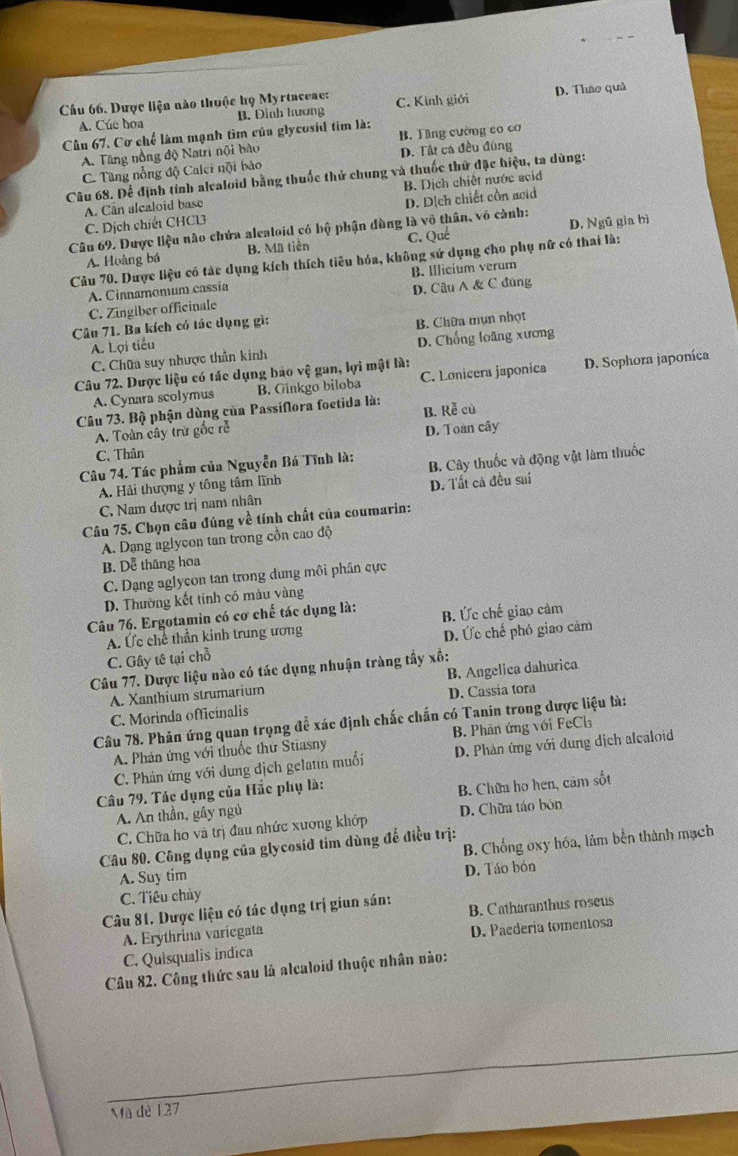 Cầu 66. Dược liện nào thuộc họ Myrtaceae: C. Kình giới D. Thao quả
A. Cúc boa B. Dinh hương
Cân 67. Cơ chế làm mạnh tìm của glycosid tim là:
A. Tăng nồng độ Natri nội bào B. Tăng cường co cơ
D. Tất cá đều đủng
C. Tùng nổng độ Calei nội bào
Câu 68. Để định tính alealoid bằng thuốc thử chung và thuốc thử đặc hiệu, ta dùng:
A. Can alcaloid base B. Dịch chiết nước acid
C. Dịch chiết CHCL D. Dịch chiết cồn acid
Câu 69. Dược liệu nào chứa alcaloid có bộ phận đùng là vô thân, vô cành:
A. Hoàng bá B. Mã tiền C. Qué D, Ngũ gìa bì
Câu 70. Dược liệu có tác dụng kích thích tiêu hóa, không sử dụng cho phụ nữ có thai là:
A. Cinnamomum cassía B. Illicium verum
C. Zingiber officinale D. Câu A & C đúng
Câu 71. Ba kích có tác dụng gì:
A. Lợi tiểu B. Chữa mụn nhợt
C. Chữa suy nhược thần kính D. Chống loãng xương
Câu 72. Dược liệu có tác dụng bảo vệ gan, lợi mật là:
A. Cynara scolymus B. Ginkgo biloba C. Lonicera japonica D. Sophora japoníca
Câu 73. Bộ phận dùng của Passiflora foetida là: B. Rễ cù
A. Toàn cây trừ gốc rễ
D. Toàn cây
C. Thân
Câu 74. Tác phẩm của Nguyễn Bá Tĩnh là:
A. Hải thượng y tông tâm lĩnh B. Cây thuốc và động vật làm thuốc
C. Nam dược trị nam nhân D. Tất cả đều sai
Câu 75. Chọn câu đúng về tính chất của coumarin:
A. Dang aglycon tan trong cồn cao độ
B. Dễ thăng hoa
C. Dạng aglycon tan trong dung môi phân cực
D. Thường kết tinh có màu vàng
Câu 76. Ergotamin có cơ chế tác dụng là:
A. Ức chế thần kinh trung ương B. Ức chế giao cảm
C. Gây tê tại chỗ D. Ức chế phó giao cảm
Câu 77. Dược liệu nào có tác dụng nhuận tràng tầy xồ:
A. Xanthium strumarium B. Angelica dahurica
C. Morinda officinalis D. Cassia tora
Câu 78. Phản ứng quan trọng để xác định chấc chấn có Tanin trong dược liệu là:
A. Phán ứng với thuốc thư Stiasny B. Phân ứng với FeCl
C. Phản ứng với dung dịch gelatin muối D. Phản ứng với dung dịch alcaloid
Câu 79. Tác dụng của Hắc phụ là:
A. An thần, gây ngủ B. Chữa ho hen, cảm sốt
C. Chữa ho và trị đau nhức xương khớp D. Chữa táo bỏn
B. Chống oxy hóa, làm bến thành mạch
Câu 80. Công dụng của glycosid tim dùng đế điều trị:
A. Suy tim
D. Táo bón
C. Tiêu chảy
Câu 81. Dược liệu có tác dụng trị giun sán:
A. Erythrina variegata B. Catharanthus roseus
C. Quisqualis indica D. Paedería tomentosa
Câu 82. Công thức sau là alcaloid thuộc nhân nào:
Mã dè 127