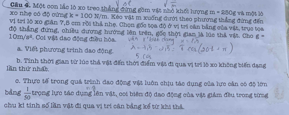 Một con lắc lò xo treo thẳng đứng gồm vật nhỏ khối lượng m=250g và một lò 
xo nhẹ có độ cứng k=100N/m. Kéo vật m xuống dưới theo phương thẳng đứng đến 
vị trí lò xo giãn 7,5 cm rồi thả nhẹ. Chọn gốc tọa độ ở vị trí cân bằng của vật, trục tọa 
độ thẳng đứng, chiều dương hướng lên trên, gốc thời gian là lúc thả vật. Cho g=
10m/s^2. Coi vật dao động điều hòa. 
a. Viết phương trình dao động. 
b. Tính thời gian từ lúc thả vật đến thời điểm vật đi qua vị trí lò xo không biến dạng 
lần thứ nhất. 
c. Thực tế trong quá trình dao động vật luôn chịu tác dụng của lực cản có độ lớn 
bằng  1/50  trọng lực tác dụng lên vật, coi biên độ dao động của vật giảm đều trong từng 
chu kì tính số lần vật đi qua vị trí cân bằng kể từ khi thả.