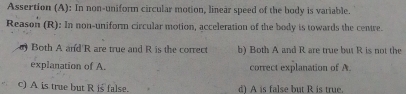 Assertion (A): In non-uniform circular motion, linear speed of the body is variable.
Reason (R): In non-uniform circular motion, acceleration of the body is towards the centre.
Both A and' R are true and R is the correct b) Both A and R are true but R is not the
explanation of A. correct explanation of A.
c) A is true but R is false. d) A is false but R is true.