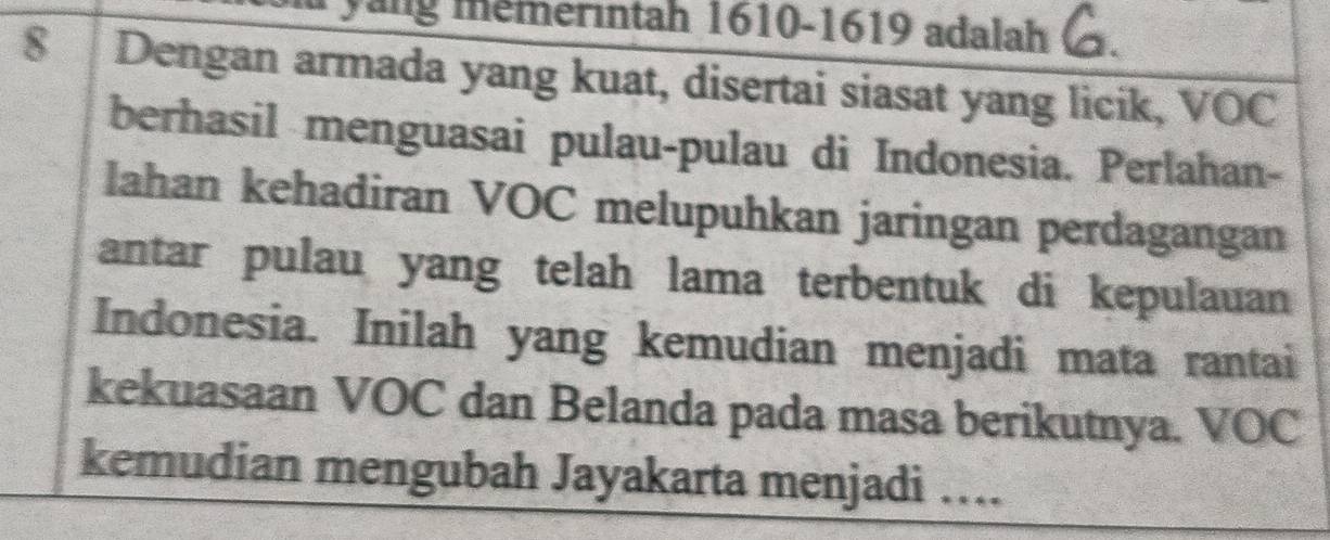 yang mémerintah 1610- 1619 adalah
8 Dengan armada yang kuat, disertai siasat yang licik, VOC 
berhasil menguasai pulau-pulau di Indonesia. Perlahan- 
lahan kehadiran VOC melupuhkan jaringan perdagangan 
antar pulau yang telah lama terbentuk di kepulauan 
Indonesia. Inilah yang kemudian menjadi mata rantai 
kekuasaan VOC dan Belanda pada masa berikutnya. VOC 
kemudian mengubah Jayakarta menjadi ….