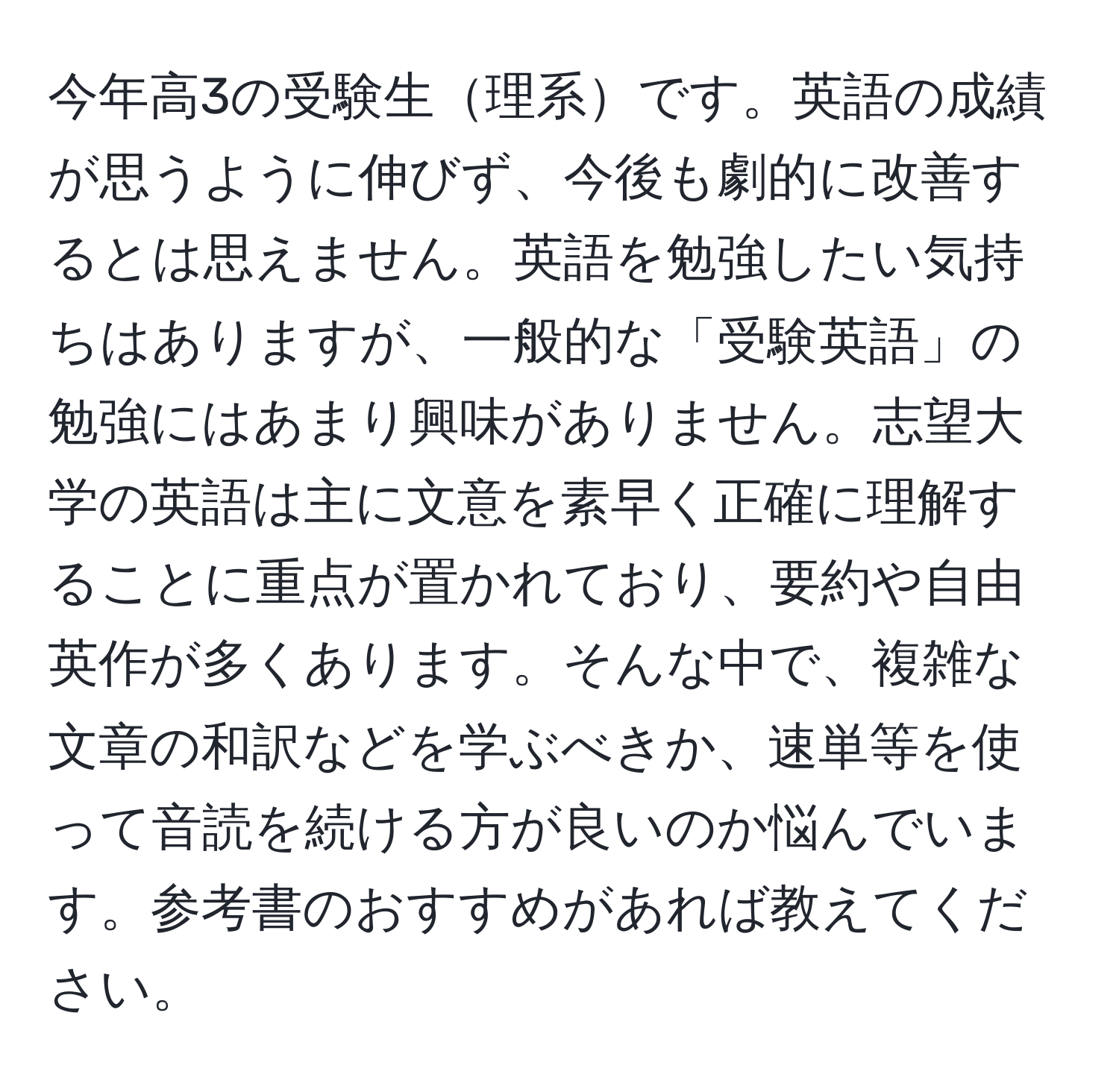 今年高3の受験生理系です。英語の成績が思うように伸びず、今後も劇的に改善するとは思えません。英語を勉強したい気持ちはありますが、一般的な「受験英語」の勉強にはあまり興味がありません。志望大学の英語は主に文意を素早く正確に理解することに重点が置かれており、要約や自由英作が多くあります。そんな中で、複雑な文章の和訳などを学ぶべきか、速単等を使って音読を続ける方が良いのか悩んでいます。参考書のおすすめがあれば教えてください。