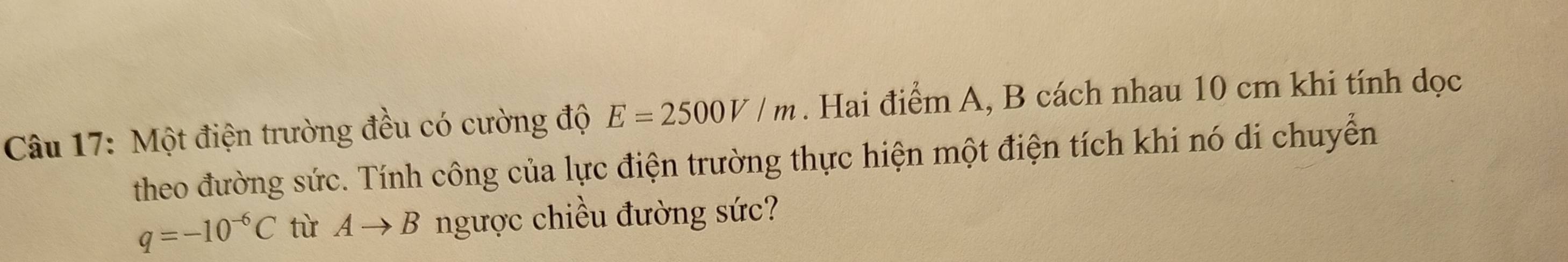 Một điện trường đều có cường độ E=2500V/m. Hai điểm A, B cách nhau 10 cm khi tính dọc 
theo đường sức. Tính công của lực điện trường thực hiện một điện tích khi nó di chuyển
q=-10^(-6)C từ Ato B ngược chiều đường sức?