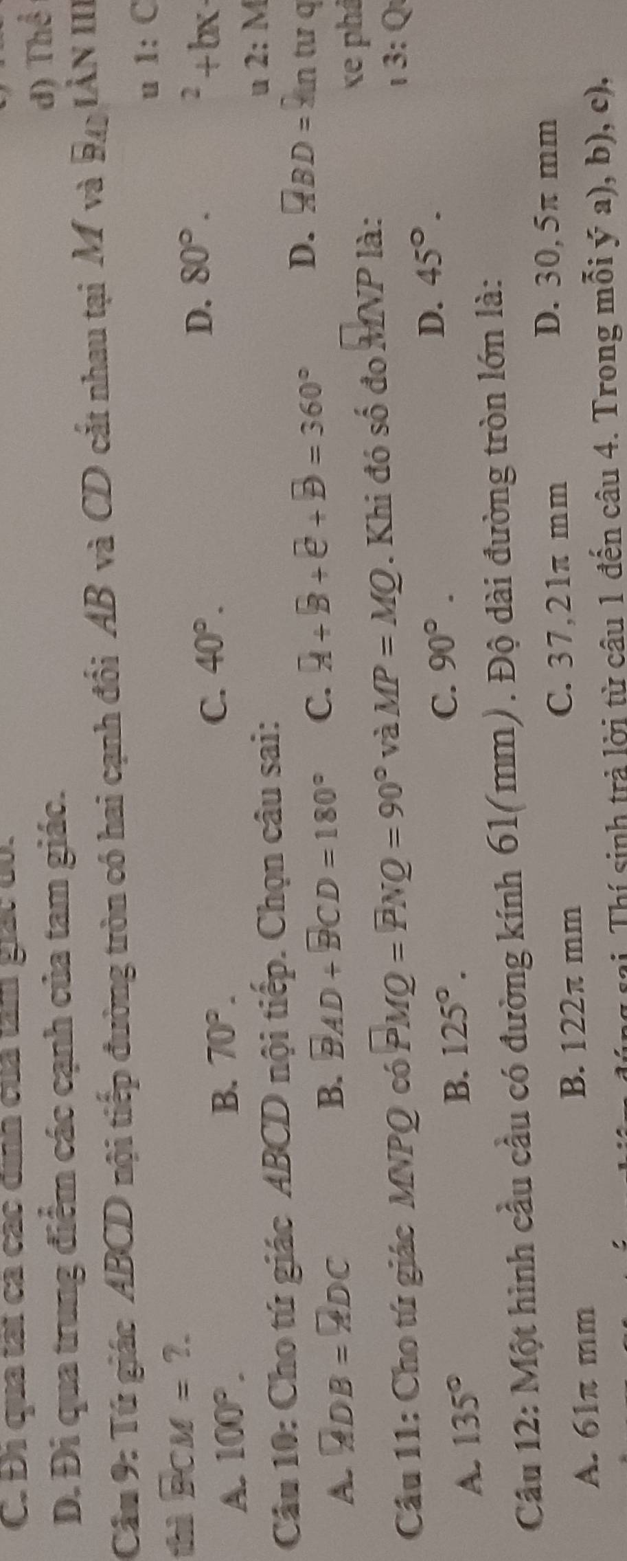 C. Đị qua tạt cả các dịnh của tâm giác tó.
D. Đi qua trung điểm các cạnh của tam giác.
đ) Thể
Cầu 9: Tứ giác ABCD nội tiếp đường tròn có hai cạnh đối AB và CD cắt nhau tại M và P IÀN II.
1 1:C
thì BCM=?.
A. 100°.
C. 40°. D. ^2+bx
B. 70°. 80°. 
Câu 10: Cho tứ giác ABCD nội tiếp. Chọn câu sai:
2:M
A. overline ADB=overline ADC
B. overline BAD+overline BCD=180° C. R+B+e+B=360° D. overline ABD=9 n tư q
Câu 11: Cho tú giác MNPQ có PMQ=PNQ=90° và MP=MQ. Khi đó shat O đo MNP là:
xe phả
3:Q
C. 90°. D. 45°.
A. 135°
B. 125°. 
Câu 12: Một hình cầu cầu có đường kính 61(mm). Độ dài đường tròn lớn là:
A. 61π mm
B. 122π mm
C. 37,21π mm
D. 30,5π mm
n sai. Thí sinh trả lời từ câu 1 đến câu 4. Trong mỗi ý a), b), c),