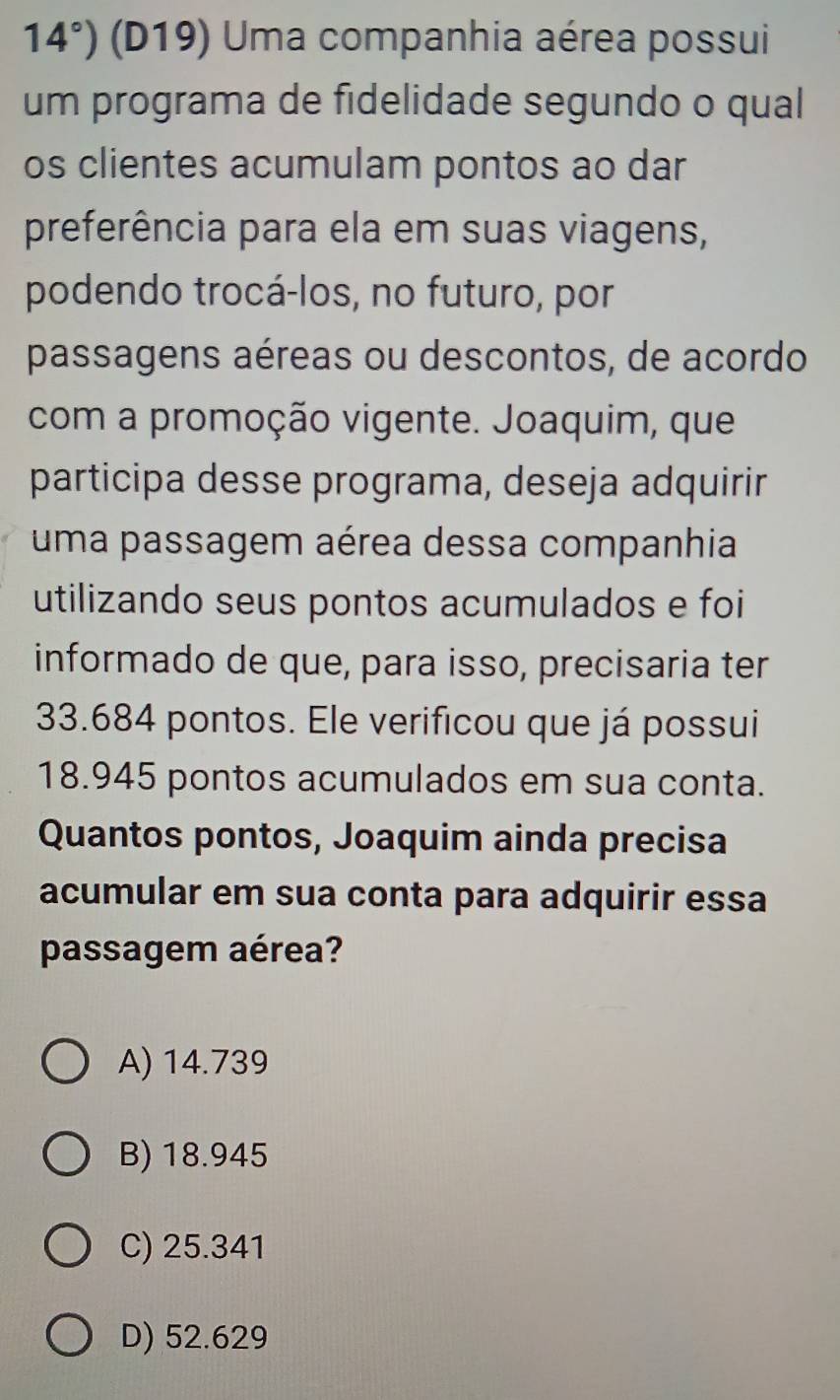 14°) (D19) Uma companhia aérea possui
um programa de fidelidade segundo o qual
os clientes acumulam pontos ao dar
preferência para ela em suas viagens,
podendo trocá-los, no futuro, por
passagens aéreas ou descontos, de acordo
com a promoção vigente. Joaquim, que
participa desse programa, deseja adquirir
uma passagem aérea dessa companhia
utilizando seus pontos acumulados e foi
informado de que, para isso, precisaria ter
33.684 pontos. Ele verificou que já possui
18.945 pontos acumulados em sua conta.
Quantos pontos, Joaquim ainda precisa
acumular em sua conta para adquirir essa
passagem aérea?
A) 14.739
B) 18.945
C) 25.341
D) 52.629