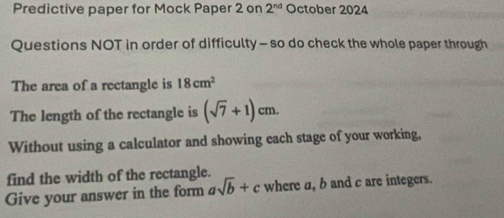 Predictive paper for Mock Paper 2 on 2^(nd) October 2024 
Questions NOT in order of difficulty - so do check the whole paper through 
The area of a rectangle is 18cm^2
The length of the rectangle is (sqrt(7)+1)cm. 
Without using a calculator and showing each stage of your working, 
find the width of the rectangle. 
Give your answer in the form asqrt(b)+c where a, b and c are integers.