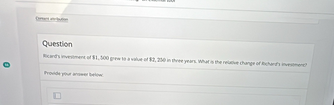 Content attribution 
Question 
Ricard's investment of $1, 500 grew to a value of $2, 250 in three years. What is the relative change of Richard's investment? 
Provide your answer below: