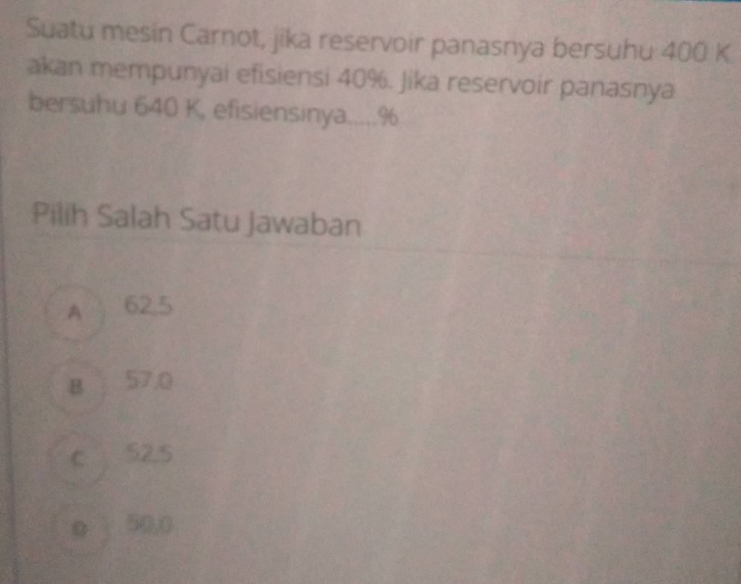 Suatu mesin Carnot, jika reservoir panasnya bersuhu 400 K.
akan mempunyai efisiensi 40%. Jika reservoir panasnya
bersuhu 640 K, efisiensinya..... %
Pilih Salah Satu Jawaban
A 62,5
B 57,0
c S2,5
o 50,0