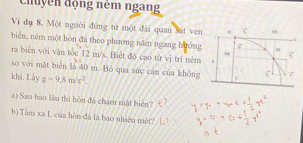 Chuyển động ném ngang 
Ví dụ 8. Một người đứng từ một đài quan sát ven vector v_y Mx
x
biển, ném một hòn đá theo phương nằm ngang hướng vector p M
My 
ζ 
ra biển với vận tốc 12 m/s. Biết độ cao từ vị trí ném h 
so với mặt biển là 40 m. Bỏ qua sức cản của không y
khí. Lấy g=9,8m/s^2.
vector v_y 7 
a) Sau bao lâu thì hòn đá chạm mặt biển? 
b) Tầm xa L của hòn đá là bao nhiêu mét?