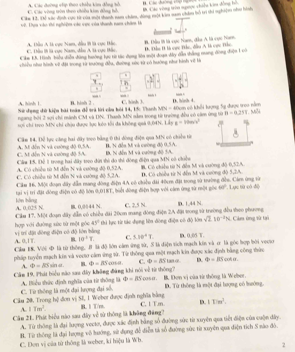 A. Các đường elip theo chiều kim đồng hồ. B Các đường elp ngưộc
C. Các vòng tròn theo chiều kim đồng hồ. D. Các vòng tròn ngược chiều kim đồng hỏ.
Câu 12. Để xác định cực từ của một thanh nam châm, dùng một kim nam châm bố trí thí nghiệm như hình
về. Dựa vào thí nghiệm các cực của thanh nam châm là
A. Đầu A là cực Nam, đầu B là cực Bắc. B. Đầu B là cực Nam, đầu A là cực Nam.
C. Dầu B là cực Nam, đầu A là cực Bắc. D. Đầu B là cực Bắc, đầu A là cực Bắc.
Câu 13. Hình biểu diễn đủng hướng lực từ tác dụng lên một doạn dây dẫn thắng mang đòng điện 1 có
chiều như hình vẽ đặt trong từ trường đều, đường sức từ có hướng như hình vẽ là
N 8
t h N 8
N
hinh t hinh 2 hinh 3 hinh t
A. hình 1. B. hình 2 . C. hình 3. D. hình 4.
Sử dụng dữ kiện bài toán để trả lời câu hỏi 14, 15: Thanh MN=40cm có khối lượng 5g được treo nằm
ngang bởi 2 sợi chỉ mảnh CM và DN. Thanh MN nằm trong từ trường đều có cảm ứng từ B=0.25T Mỗi
sợi chỉ treo MN chỉ chịu được lực kéo tối đa không quá 0,04N. Lấy g=10m/s^2
Câu 14. Để lực căng hai dây treo bằng 0 thì dòng điện qua MN có chiều từ
A. M đến N và cường độ 0,5A. B. N đến M và cường độ 0,5A. M N
C. M đến N và cường độ 5A. D. N đến M và cường độ 5A.
Câu 15. Để 1 trong hai dây treo đứt thì do thì dòng điện qua MN có chiều
A. Có chiều từ M đến N và cường độ 0,52A. B. Có chiều từ N đến M và cường độ 0,52A.
C. Có chiều từ M đến N và cường độ 5,2A. D. Có chiều từ N đến M và cường độ 5,2A.
Câu 16. Một đoạn dây dẫn mang dòng điện 4A có chiều dài 40cm đặt trong từ trường đều. Cảm ứng từ
tại vị trí đặt dòng điện có độ lớn 0,018T, biết dòng điện hợp với cảm ứng từ một góc 60°. Lực từ có độ
lớn bằng
A. 0,025 N. B. 0,0144 N. C. 2,5 N. D. 1,44 N.
Câu 17. Một đoạn dây dẫn có chiều dài 20cm mang dòng điện 2A đặt trong từ trường đều theo phương
hợp với đường sức từ một góc 45° thì lực từ tác dụng lên dòng điện có độ lớn sqrt(2).10^(-2)N. Cảm ứng từ tại
vị trí đặt dòng điện có độ lớn bằng
A. 0,1T.
B. 10^(-3)T. C. 5.10^(-4)T. D. 0,05 T.
Câu 18. Với Φ là từ thông, B là độ lớn cảm ứng từ, S là diện tích mạch kín và ơ là góc hợp bởi vectơ
pháp tuyển mạch kín và vectơ cảm ứng từ. Từ thông qua một mạch kín được xác định bằng công thức
A. Phi =BSsin alpha . B. Phi =BScos alpha . C. Phi =BStan alpha . D. Phi =BScot alpha .
Câu 19. Phát biểu nào sau đây không đúng khi nói về từ thông?
A. Biểu thức định nghĩa của từ thông là Phi =BScos alpha . B. Đơn vị của từ thông là Weber.
C. Từ thông là một đại lượng đại số. D. Từ thông là một đại lượng có hướng.
Câu 20. Trong hệ đơn vị SI, 1 Weber được định nghĩa bằng
A. 1Tm^2. B. 1 T/m. C. 1 T.m . D. 1T/m^2.
Câu 21. Phát biểu nào sau dây về từ thông là không đúng?
A. Từ thông là đại lượng vectơ, được xác định bằng số đường sức từ xuyên qua tiết điện của cuộn dây.
B. Từ thông là đại lượng vô hướng, sử dụng để diễn tả số đường sức từ xuyên qua diện tích S nào đó.
C. Đơn vị của từ thông là weber, kí hiệu là Wb.
2