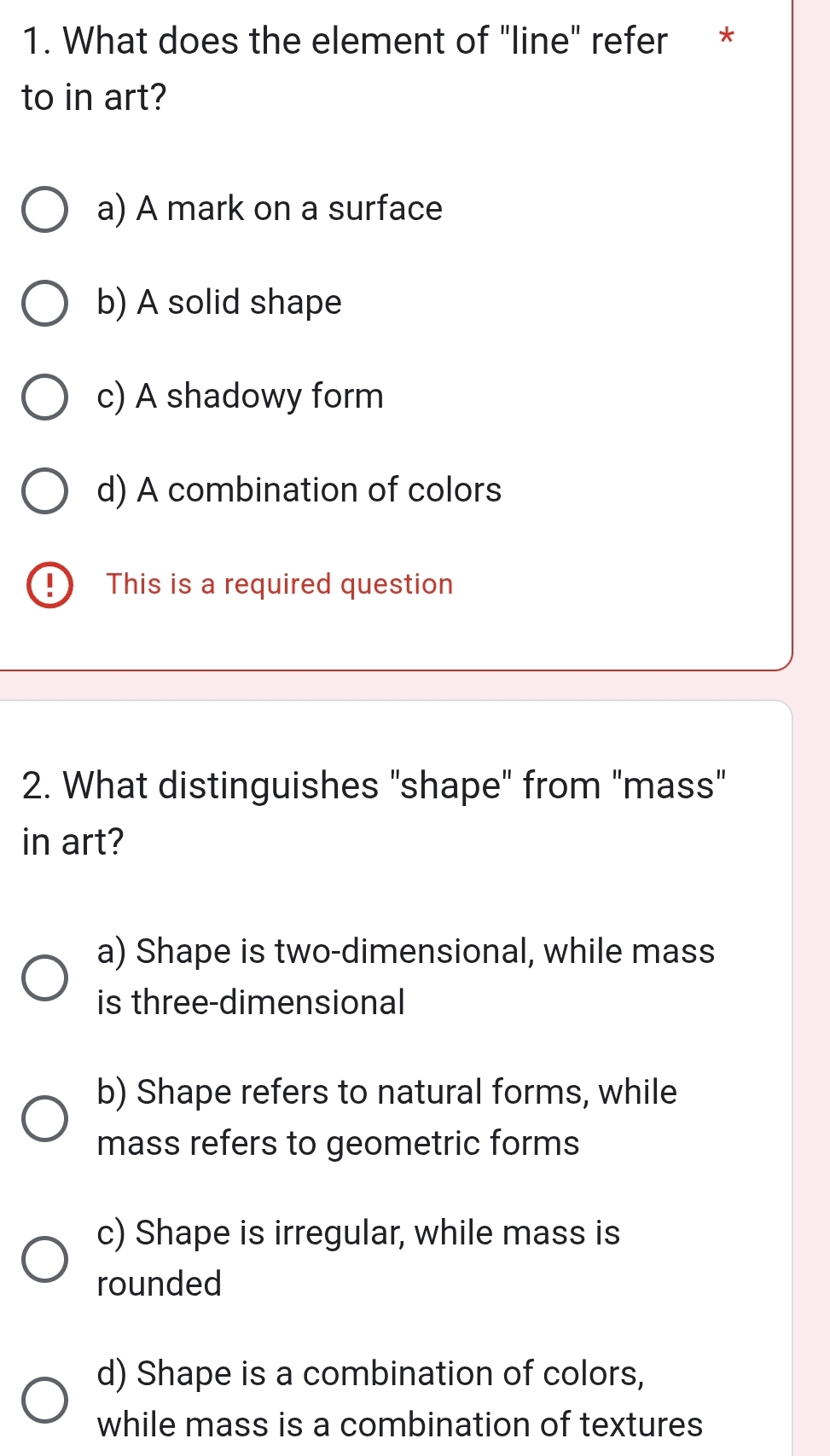 What does the element of "line" refer *
to in art?
a) A mark on a surface
b) A solid shape
c) A shadowy form
d) A combination of colors
D This is a required question
2. What distinguishes "shape" from "mass"
in art?
a) Shape is two-dimensional, while mass
is three-dimensional
b) Shape refers to natural forms, while
mass refers to geometric forms
c) Shape is irregular, while mass is
rounded
d) Shape is a combination of colors,
while mass is a combination of textures