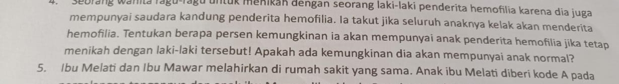 Sebrang wanita ragu-ragu untuk menikan dengan seorang laki-laki penderita hemofilia karena dia juga 
mempunyai saudara kandung penderita hemofilia. Ia takut jika seluruh anaknya kelak akan menderita 
hemofilia. Tentukan berapa persen kemungkinan ia akan mempunyai anak penderita hemofilia jika tetap 
menikah dengan laki-laki tersebut! Apakah ada kemungkinan dia akan mempunyai anak normal? 
5. Ibu Melati dan Ibu Mawar melahirkan di rumah sakit yang sama. Anak ibu Melati diberi kode A pada