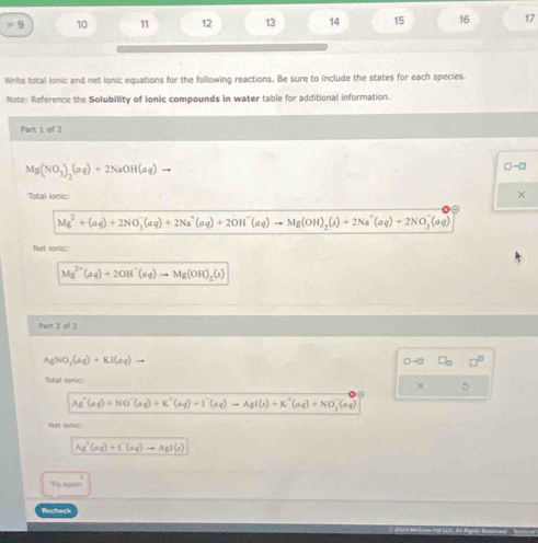 9 10 11 12 13 14 15 16 17 
Write total ionic and net ionic equations for the following reactions. Be sure to include the states for each species. 
Note: Reference the Solubility of ionic compounds in water table for additional information. 
Part 1 of 2
Mg(NO_3)_2(aq)+2NaOH(aq)to
Total lonic: 
×
Mg^2+(aq)+2NO_3^(-(aq)+2Na^+)(aq)+2OH^-(aq)to Mg(OH)_2(s)+2Na^+(aq)+2NO_3^(-(aq)
Net lonic:
Mg^2+)(aq)+2OH^-(aq)to Mg(OH)_2(s)
Part 2 of 2
A_1NO_3(aq)+KI(aq)to
D-□ □ _□  □^(□)
Total Ionic: 
×
Ag^+(aq)+NO^-(aq)+K^+(aq)to I^-(aq)to AgI(s)+K^+(aq)+NO_3^(-(aq)
Net lonic:
As^+)(aq)+I^-(aq)to AgI(s)
Ty again 
Rocheck