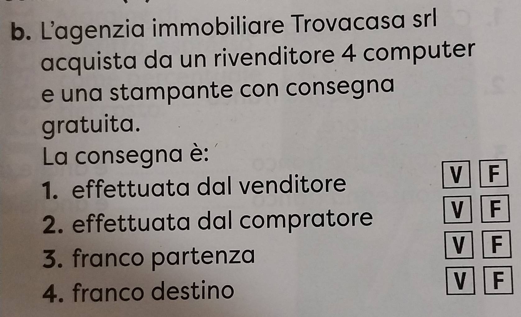 L’agenzia immobiliare Trovacasa srl 
acquista da un rivenditore 4 computer 
e una stampante con consegna 
gratuita. 
La consegna è: 
1. effettuata dal venditore 
V F
2. effettuata dal compratore 
V F 
V F 
3. franco partenza 
4. franco destino 
V F