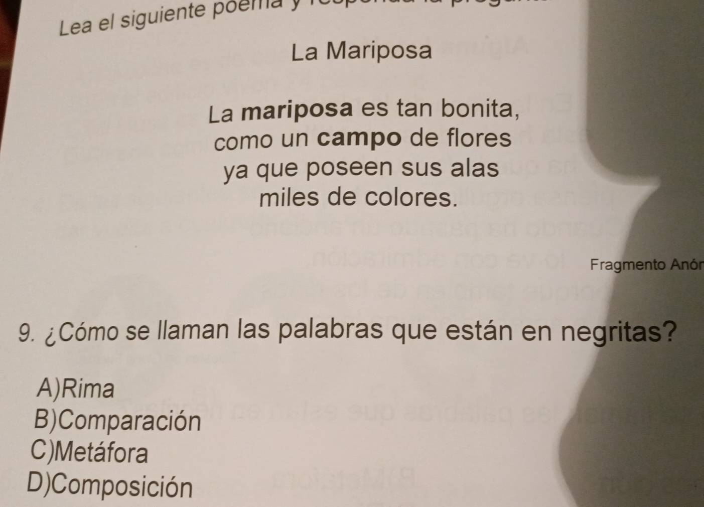 Lea el siguiente poema y fu
La Mariposa
La mariposa es tan bonita,
como un campo de flores
ya que poseen sus alas
miles de colores.
Fragmento Anón
9. ¿Cómo se llaman las palabras que están en negritas?
A)Rima
B)Comparación
C)Metáfora
D)Composición