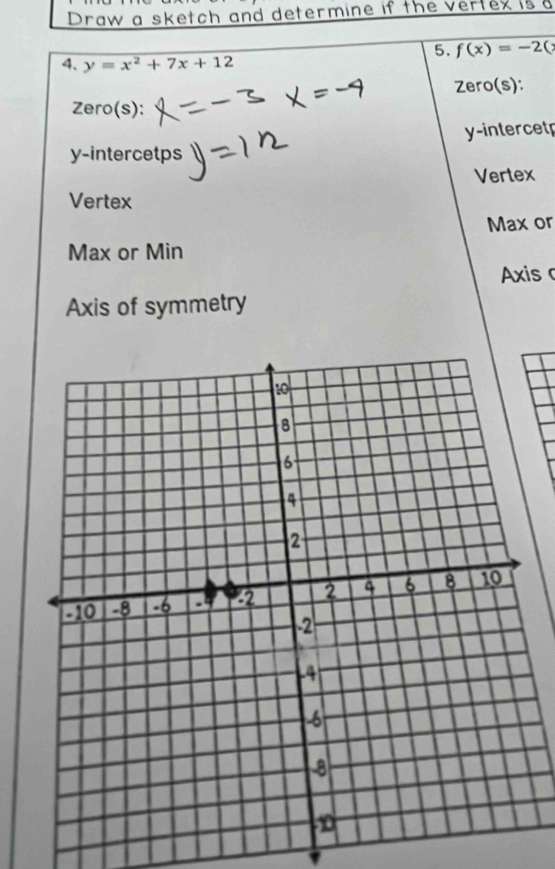 Draw a sketch and determine if the vertex is a 
5. f(x)=-2(
4. y=x^2+7x+12
Zero(s): 
Zero(s):
y -intercetp
y -intercetps 
Vertex 
Vertex 
Max or 
Max or Min 
Axis c 
Axis of symmetry