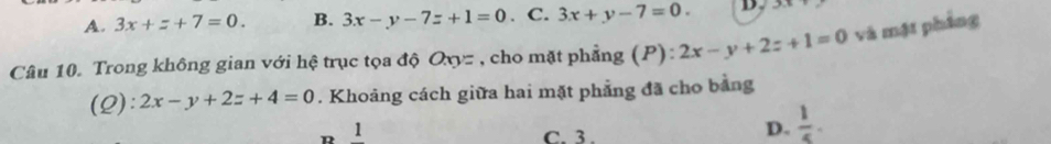 A. 3x+z+7=0. B. 3x-y-7z+1=0. C. 3x+y-7=0. B
Câu 10. Trong không gian với hệ trục tọa độ Oxyz , cho mặt phẳng (P): 2x-y+2z+1=0 và mật phảng
(Q): 2x-y+2z+4=0. Khoảng cách giữa hai mặt phẳng đã cho bằng
1
C. 3.
D.  1/5 .