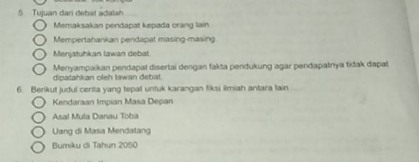 Tujuan dari debat adalah
Memaksakan pendapat kepada orang lain
Mempertahankan pendapat masing-masing
Menjatuhkan lawan debal.
Menyampaikan pendapat disertai dengan fakta pendukung agar pendapatnya tidak dapat
dipatahkan oleh Iawan debat.
6. Berikut judul cerita yang tepat untuk karangan fiksi ilmiah antara lain
Kendaraan Impian Masa Depan
Asal Mula Danau Toba
Uang di Masa Mendatang
Bumiku di Tahun 2050