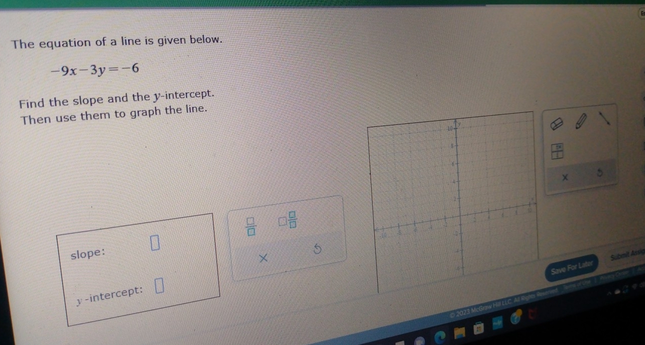 The equation of a line is given below.
-9x-3y=-6
Find the slope and the y-intercept. 
Then use them to graph the line.
 □ /□   □  □ /□   
× 
Save For Later Submit Assig