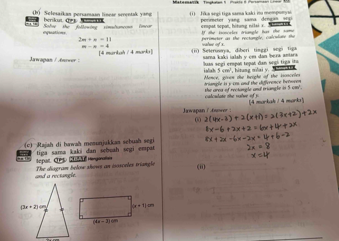 Matematik Tingkatan 1 Prakfis 6 Persamaan Linear M
(b) Selesaikan persamaan linear serentak yang (i) Jika segi tiga sama kaki itu mempunyai
berikut. CP3 wbtspik 61
perimeter yang sama dengan segi
= 540 Solve the following simultaneous linear empat tepat, hitung nilai x.  
equations. If the isosceles triangle has the same
2m+n=11
perimeter as the rectangle, calculate the
m-n=4
value of x
[4 markah / 4 marks] (ii) Seterusnya, diberi tinggi segi tiga
Jawapan / Answer : sama kaki ialah y cm dan beza antara
luas segi empat tepat dan segi tiga itu
ialah 5cm^2 , hitung nilai y. Subhopi 6.2
Hence, given the height of the isosceles
triangle is y cm and the difference between
the area of rectangle and triangle is 5cm^2,
calculate the value of y.
[4 markah / 4 marks]
Jawapan / Answer :
(i)
(c) Rajah di bawah menunjukkan sebuah segi
m a. 130 tiga sama kaki dan sebuah segi empat
tepat. P5 KBAT  Mengonalisis
The diagram below shows an isosceles triangle (ii)
and a rectangle.