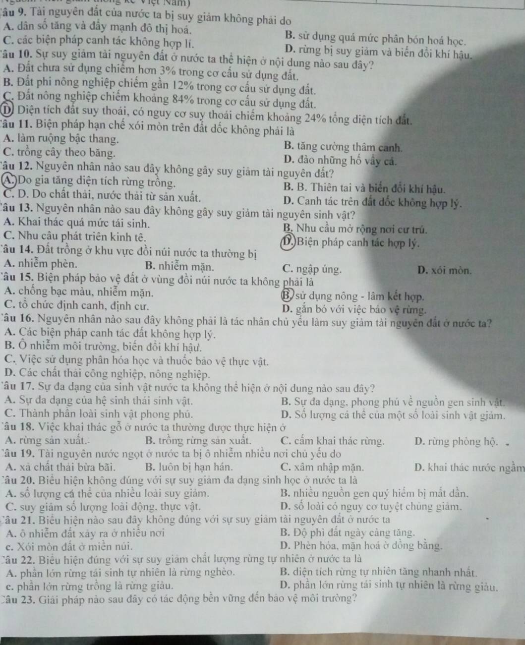 Tâu 9. Tài nguyên đất của nước ta bị suy giảm không phải do
A. dân số tăng và đầy mạnh đô thị hoá. B. sử dụng quá mức phân bón hoá học.
C. các biện pháp canh tác không hợp lí. D. rừng bị suy giảm và biến đổi khí hậu.
âu 10. Sự suy giảm tải nguyên đất ở nước ta thệ hiện ở nội dung nào sau dây?
A. Đất chưa sử dụng chiếm hơn 3% trong cơ cấu sử dụng đất.
B. Đất phi nông nghiệp chiếm gần 12% trong cơ cấu sử dụng đất.
C. Đất nông nghiệp chiếm khoảng 84% trong cơ cấu sử dụng đất.
D Diện tích đất suy thoái, có nguy cơ suy thoái chiếm khoảng 24% tổng diện tích đất.
Tâu 11. Biện pháp hạn chế xói mòn trên đắt dốc không phải là
A. làm ruộng bậc thang. B. tăng cường thâm canh.
C. trồng cây theo băng. D. đào những hố vây cả.
Tâu 12. Nguyên nhân nào sau dây không gây suy giảm tài nguyên đất?
(A.)Do gia tăng diện tích rừng trồng. B. B. Thiên tai và biển đổi khí hậu.
C. D. Do chất thải, nước thải từ sản xuất. D. Canh tác trên đất dốc không hợp lý.
Câu 13. Nguyên nhân nào sau đây không gây suy giảm tài nguyên sinh vật?
A. Khai thác quá mức tái sinh. B. Nhu cầu mở rộng nơi cư trú.
C. Nhu câu phát triên kinh tê. (D.)Biện pháp canh tác hợp lý.
Tầu 14. Đất trồng ở khu vực đồi núi nước ta thường bị
A. nhiễm phèn. B. nhiễm mặn. C. ngập úng. D. xói mòn.
Tâu 15. Biện pháp bảo vệ đất ở vùng đồi núi nước ta không phải là
A. chống bạc màu, nhiễm mặn. B sử dụng nông - lâm kết hợp.
C. tổ chức định canh, định cư. D. gắn bó với việc bảo vệ rừng.
Câu 16. Nguyên nhân nào sau đây không phải là tác nhân chủ yếu làm suy giảm tài nguyên đất ở nước ta?
A. Các biện pháp canh tác đất không hợp lý.
B. Ô nhiễm môi trường, biến đồi khí hậu.
C. Việc sử dụng phân hóa học và thuốc bảo vệ thực vật.
D. Các chất thái công nghiệp, nông nghiệp.
Tâu 17. Sự đa dạng của sinh vật nước ta không thể hiện ở nội dung nào sau đây?
A. Sự đa dạng của hệ sinh thái sinh vật. B. Sự đa dạng, phong phú về nguồn gen sinh vật.
C. Thành phần loài sinh vật phong phú. D. Số lượng cá thể của một số loài sinh vật giảm.
Câu 18. Việc khai thác gỗ ở nước ta thường được thực hiện ở
A. rừng sản xuất. B. trồng rừng sản xuất. C. cẩm khai thác rừng. D. rừng phòng hộ
Tâu 19. Tài nguyên nước ngọt ở nước ta bị ô nhiễm nhiễu nơi chủ yếu do
A. xã chất thải bừa bãi. B. luôn bị hạn hán. C. xâm nhập mặn. D. khai thác nước ngầm
Câu 20. Biểu hiện không đúng với sự suy giảm đa dạng sinh học ở nước ta là
A. số lượng cá thể của nhiều loài suy giảm. B. nhiều nguồn gen quý hiểm bị mắt dần.
C. suy giảm số lượng loài động, thực vật. D. số loài có nguy cơ tuyệt chùng giảm.
Cầu 21. Biểu hiện nào sau đây không đúng với sự suy giám tài nguyên đất ở nước ta
A. ô nhiễm đất xảy ra ở nhiều nơi B. Độ phì đất ngày cảng tặng.
c. Xói mòn đất ở miền núi. D. Phèn hóa, mặn hoá ờ dồng bằng.
Câu 22. Biểu hiện đúng với sự suy giảm chất lượng rừng tự nhiên ở nước ta là
A. phần lớn rừng tái sinh tự nhiên là rừng nghèo. B. diện tích rừng tự nhiên tăng nhanh nhất.
c. phần lớn rừng trồng là rừng giàu. D. phần lớn rừng tái sinh tự nhiên là rừng giảu.
Câu 23. Giải pháp nào sau đây có tác động bền vững đến bảo vệ môi trường?