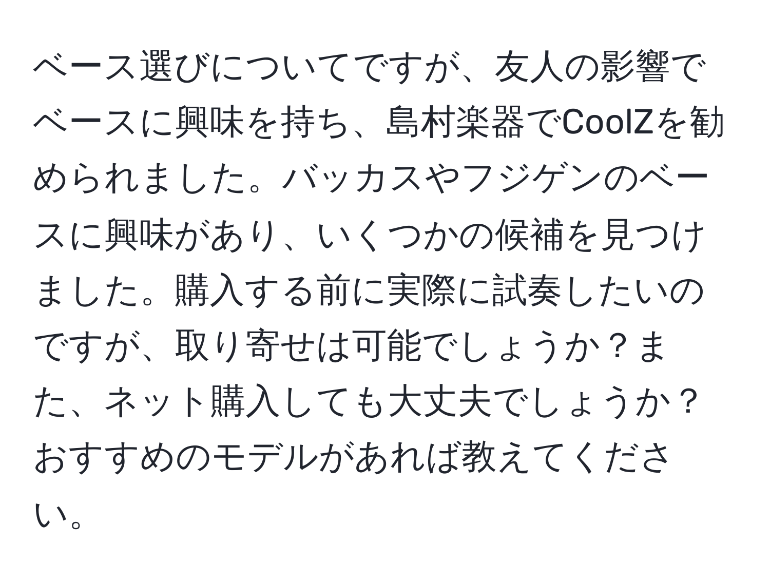 ベース選びについてですが、友人の影響でベースに興味を持ち、島村楽器でCoolZを勧められました。バッカスやフジゲンのベースに興味があり、いくつかの候補を見つけました。購入する前に実際に試奏したいのですが、取り寄せは可能でしょうか？また、ネット購入しても大丈夫でしょうか？おすすめのモデルがあれば教えてください。