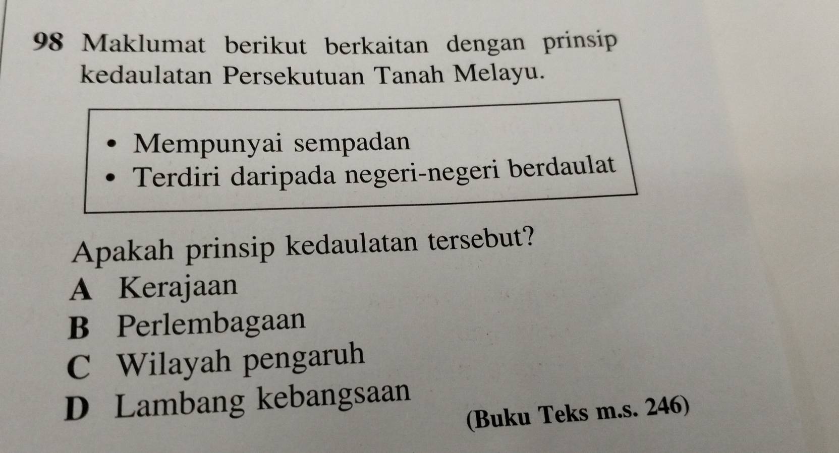 Maklumat berikut berkaitan dengan prinsip
kedaulatan Persekutuan Tanah Melayu.
Mempunyai sempadan
Terdiri daripada negeri-negeri berdaulat
Apakah prinsip kedaulatan tersebut?
A Kerajaan
B Perlembagaan
C Wilayah pengaruh
D Lambang kebangsaan
(Buku Teks m.s. 246)