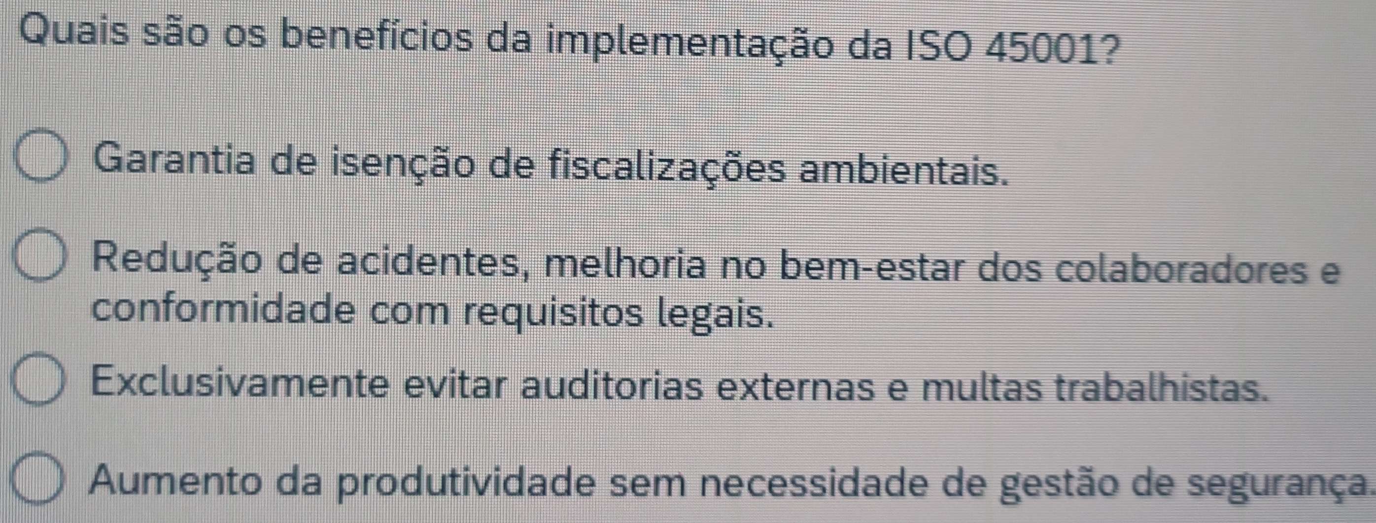 Quais são os benefícios da implementação da ISO 45001?
Garantia de isenção de fiscalizações ambientais.
Redução de acidentes, melhoria no bem-estar dos colaboradores e
conformidade com requisitos legais.
Exclusivamente evitar auditorias externas e multas trabalhistas.
Aumento da produtividade sem necessidade de gestão de segurança.