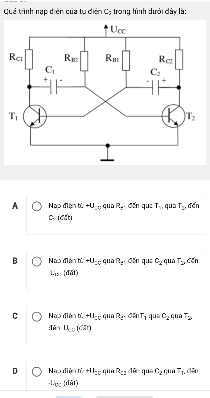 Quá trình nạp điện của tụ điện C_2 trong hình dưới đây là:
A Nạp điện tir+U_CC qua R_B1 đến qua T_1 , qua T_2, đến
C_2 (dat)
B Nạp điện tir+U_CC qua R_B1 đến qua C_2 qua T_2 , đến
-U_CC (đất)
C Nạp điện tir+U_CC qua R_B1 đến T_1 qua C_2 qua T_2,
đến -U_CC ( c (widehat at)
D Nạp điện tir+U_CC qua R_C2 đến qua C_2 qua T_1 , đến
-U_CC; (đất)