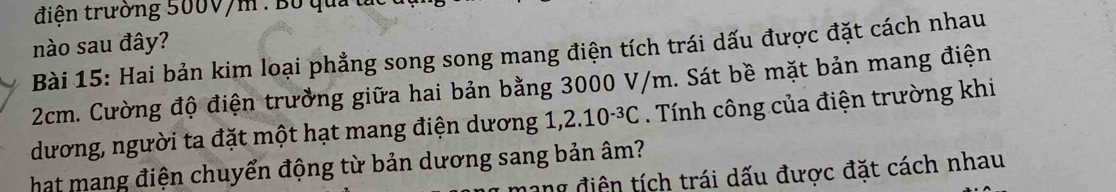 điện trường 500V/m : Bộ quảt 
nào sau đây? 
Bài 15: Hai bản kim loại phẳng song song mang điện tích trái dấu được đặt cách nhau
2cm. Cường độ điện trường giữa hai bản bằng 3000 V/m. Sát bề mặt bản mang điện 
dương, người ta đặt một hạt mang điện dương 1 2.10^(-3)C. Tính công của điện trường khi 
hat mang điện chuyển động từ bản dương sang bản âm? 
ang điện tích trái dấu được đặt cách nhau