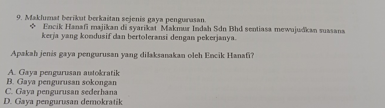 Maklumat berikut berkaitan sejenis gaya pengurusan.
Encik Hanafi majikan di syarikat Makmur Indah Sdn Bhd sentiasa mewujudkan suasana
kerja yang kondusif dan bertoleransi dengan pekerjanya.
Apakah jenis gaya pengurusan yang dilaksanakan oleh Encik Hanafi?
A. Gaya pengurusan autokratik
B. Gaya pengurusan sokongan
C. Gaya pengurusan sederhana
D. Gaya pengurusan demokratik