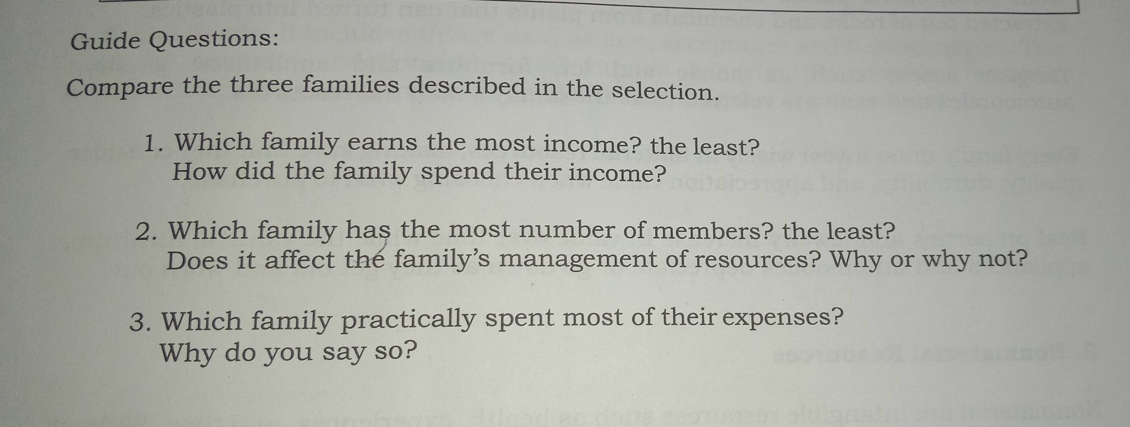 Guide Questions: 
Compare the three families described in the selection. 
1. Which family earns the most income? the least? 
How did the family spend their income? 
2. Which family has the most number of members? the least? 
Does it affect the family's management of resources? Why or why not? 
3. Which family practically spent most of their expenses? 
Why do you say so?