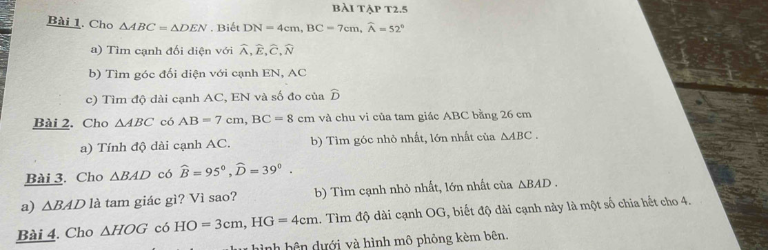 bài tập T2.5 
Bài 1. Cho △ ABC=△ DEN. Biết DN=4cm, BC=7cm, widehat A=52°
a) Tìm cạnh đối diện với widehat A, widehat E, widehat C, widehat N
b) Tìm góc đối diện với cạnh EN, AC 
c) Tìm độ dài cạnh AC, EN và số đo của widehat D
Bài 2. Cho △ ABC có AB=7cm, BC=8cn cm và chu vi của tam giác ABC bằng 26 cm
a) Tính độ dài cạnh AC. b) Tìm góc nhỏ nhất, lớn nhất của △ ABC. 
Bài 3. Cho △ BAD có widehat B=95°, widehat D=39°. 
a) △ BAD là tam giác gì? Vì sao? b) Tìm cạnh nhỏ nhất, lớn nhất của △ BAD. 
Bài 4. Cho △ HOG có HO=3cm, HG=4cm. Tìm độ dài cạnh OG, biết độ dài cạnh này là một số chia hết cho 4. 
hình bên dưới và hình mô phỏng kèm bên.