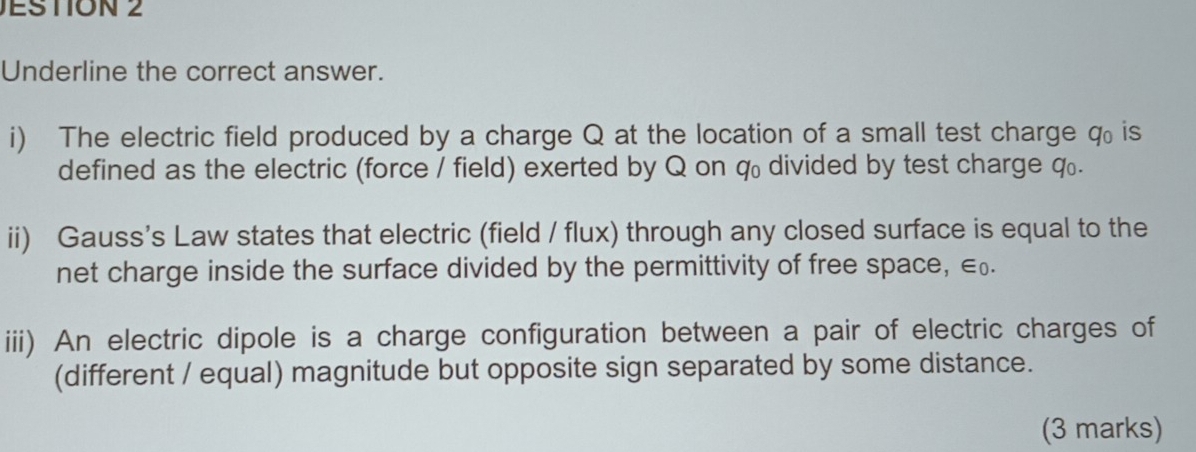 JESTION 2 
Underline the correct answer. 
i) The electric field produced by a charge Q at the location of a small test charge q. is 
defined as the electric (force / field) exerted by Q on q divided by test charge q. 
ii) Gauss's Law states that electric (field / flux) through any closed surface is equal to the 
net charge inside the surface divided by the permittivity of free space, €£. 
iii) An electric dipole is a charge configuration between a pair of electric charges of 
(different / equal) magnitude but opposite sign separated by some distance. 
(3 marks)