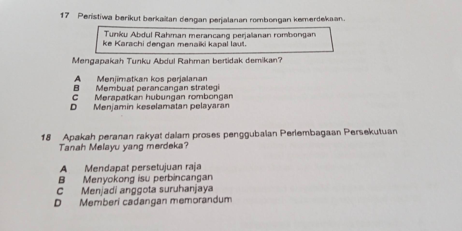 Peristiwa berikut berkaitan dengan perjalanan rombongan kemerdekaan.
Tunku Abdul Rahman merancang perjalanan rombongan
ke Karachi dengan menaiki kapal laut.
Mengapakah Tunku Abdul Rahman bertidak demikan?
A Menjimatkan kos perjalanan
B Membuat perancangan strategi
C Merapatkan hubungan rombongan
D Menjamin keselamatan pelayaran
18 Apakah peranan rakyat dalam proses penggubalan Perlembagaan Persekutuan
Tanah Melayu yang merdeka?
A Mendapat persetujuan raja
B Menyokong isu perbincangan
C Menjadi anggota suruhanjaya
D Memberi cadangan memorandum