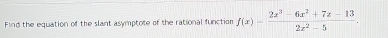 Find the equation of the slant asymptote of the rational function f(x)= (2x^3-6x^2+7x-13)/2x^2-5 .