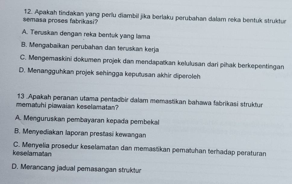 Apakah tindakan yang perlu diambil jika berlaku perubahan dalam reka bentuk struktur
semasa proses fabrikasi?
A. Teruskan dengan reka bentuk yang lama
B. Mengabaikan perubahan dan teruskan kerja
C. Mengemaskini dokumen projek dan mendapatkan kelulusan dari pihak berkepentingan
D. Menangguhkan projek sehingga keputusan akhir diperoleh
13 .Apakah peranan utama pentadbir dalam memastikan bahawa fabrikasi struktur
mematuhi piawaian keselamatan?
A. Menguruskan pembayaran kepada pembekal
B. Menyediakan laporan prestasi kewangan
C. Menyelia prosedur keselamatan dan memastikan pematuhan terhadap peraturan
keselamatan
D. Merancang jadual pemasangan struktur