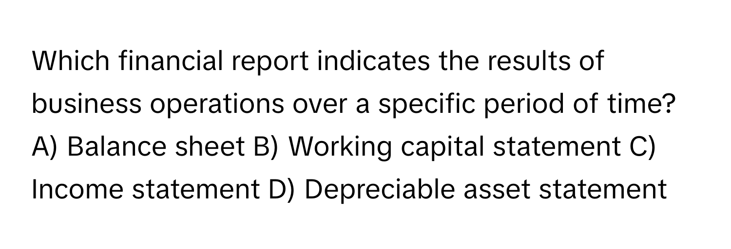 Which financial report indicates the results of business operations over a specific period of time?

A) Balance sheet B) Working capital statement C) Income statement D) Depreciable asset statement