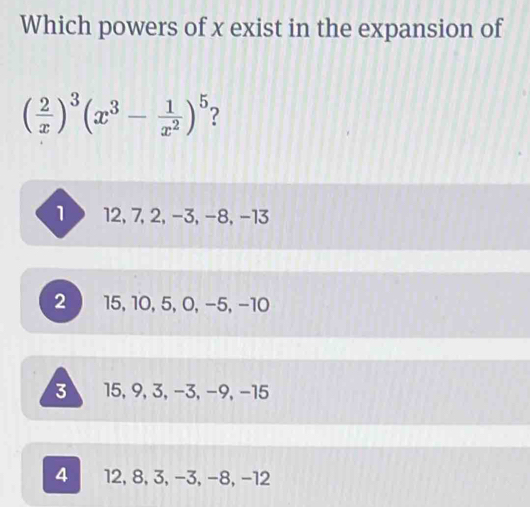 Which powers of x exist in the expansion of
( 2/x )^3(x^3- 1/x^2 )^5 ?
1 12, 7, 2, -3, -8, -13
2 15, 10, 5, 0, −5, −10
3 15, 9, 3, −3, −9, −15
4 12, 8, 3, −3, −8, −12