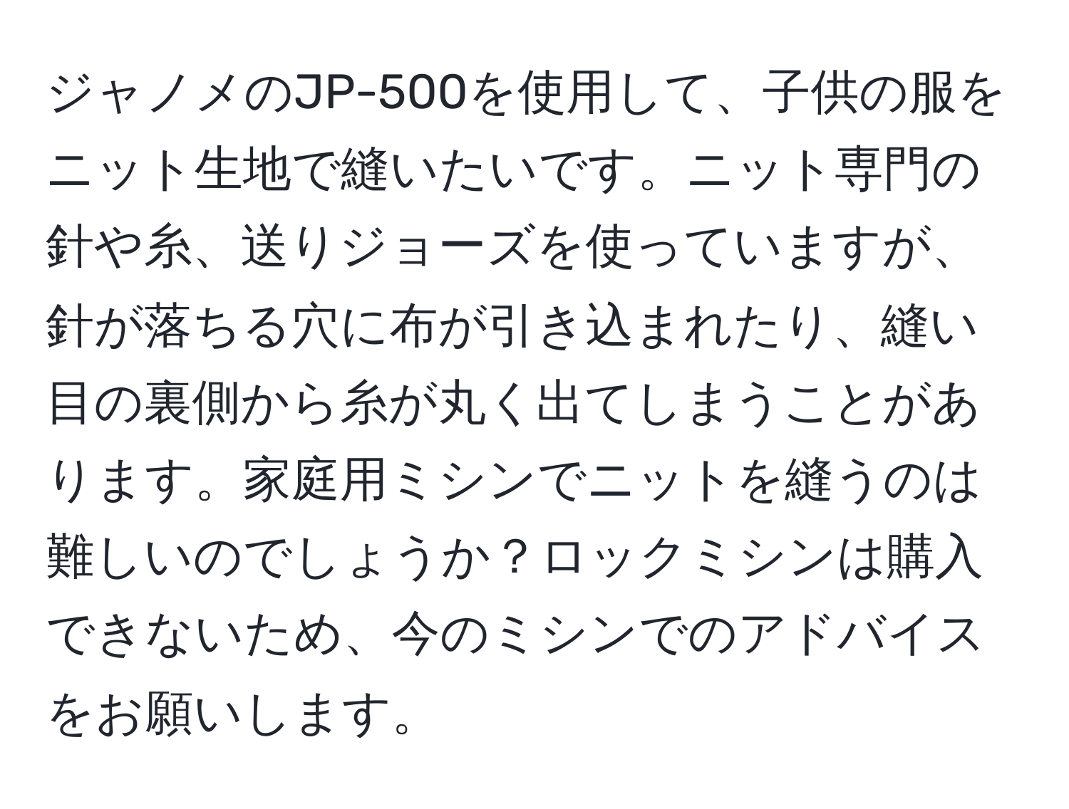 ジャノメのJP-500を使用して、子供の服をニット生地で縫いたいです。ニット専門の針や糸、送りジョーズを使っていますが、針が落ちる穴に布が引き込まれたり、縫い目の裏側から糸が丸く出てしまうことがあります。家庭用ミシンでニットを縫うのは難しいのでしょうか？ロックミシンは購入できないため、今のミシンでのアドバイスをお願いします。