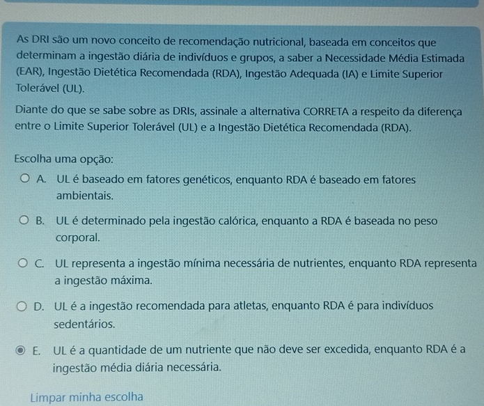 As DRI são um novo conceito de recomendação nutricional, baseada em conceitos que
determinam a ingestão diária de indivíduos e grupos, a saber a Necessidade Média Estimada
(EAR), Ingestão Dietética Recomendada (RDA), Ingestão Adequada (IA) e Limite Superior
Tolerável (UL).
Diante do que se sabe sobre as DRIs, assinale a alternativa CORRETA a respeito da diferença
entre o Limite Superior Tolerável (UL) e a Ingestão Dietética Recomendada (RDA).
Escolha uma opção:
A. UL é baseado em fatores genéticos, enquanto RDA é baseado em fatores
ambientais.
B. UL é determinado pela ingestão calórica, enquanto a RDA é baseada no peso
corporal.
C. UL representa a ingestão mínima necessária de nutrientes, enquanto RDA representa
a ingestão máxima.
D. UL é a ingestão recomendada para atletas, enquanto RDA é para indivíduos
sedentários.
E. UL é a quantidade de um nutriente que não deve ser excedida, enquanto RDA é a
ingestão média diária necessária.
Limpar minha escolha