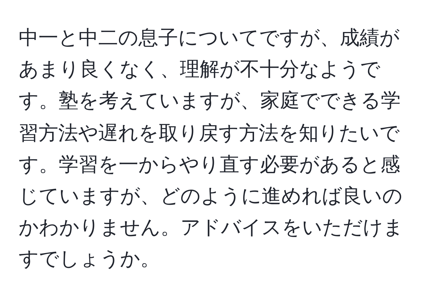 中一と中二の息子についてですが、成績があまり良くなく、理解が不十分なようです。塾を考えていますが、家庭でできる学習方法や遅れを取り戻す方法を知りたいです。学習を一からやり直す必要があると感じていますが、どのように進めれば良いのかわかりません。アドバイスをいただけますでしょうか。