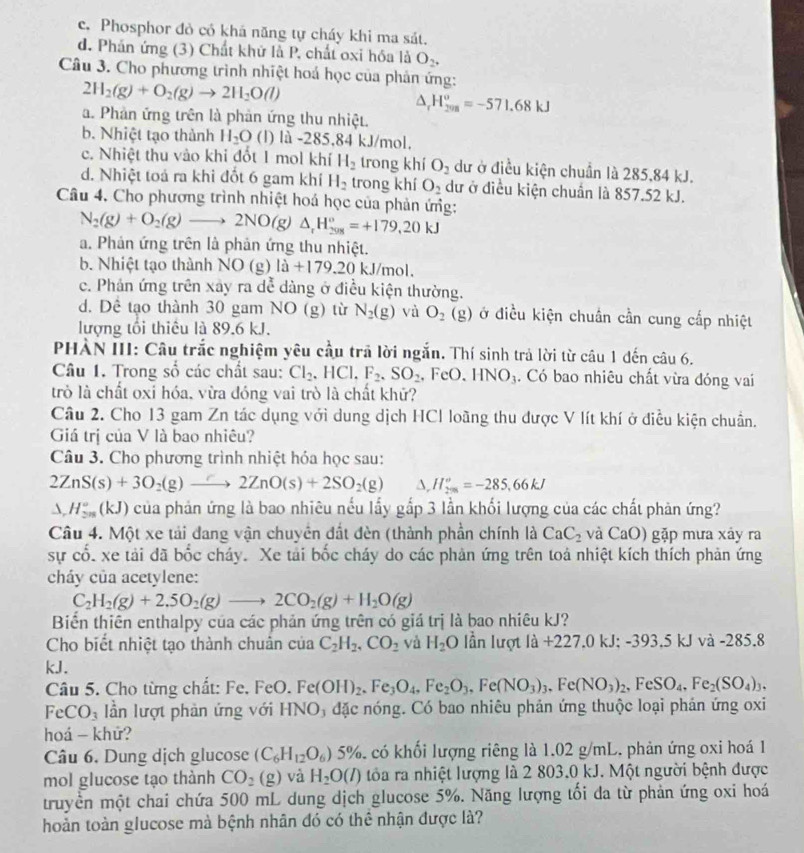 c. Phosphor đò có khá năng tự cháy khi ma sát.
d. Phản ứng (3) Chất khử là P, chất oxi hóa là O_2,
Câu 3. Cho phương trình nhiệt hoá học của phản ứng:
2H_2(g)+O_2(g)to 2H_2O(l)
△ _rH_(208)^o=-571.68kJ
a. Phản ứng trên là phản ứng thu nhiệt.
b. Nhiệt tạo thành H_2O (l) là -285,84 kJ/mol.
c. Nhiệt thu vào khi đốt 1 mol khí H_2 trong khí O_2 dư ở điều kiện chuẩn là 285,84 kJ.
d. Nhiệt toá ra khi đốt 6 gam khí H_2 trong khí O_2 dữ ở điều kiện chuẩn là 857.52 kJ.
Câu 4. Cho phương trình nhiệt hoá học của phản ứng:
N_2(g)+O_2(g)to 2NO(g) △ _rH_(208)°=+179,20kJ
a. Phản ứng trên là phản ứng thu nhiệt.
b. Nhiệt tạo thành NO(g)la+179.20 kJ/mol.
c. Phản ứng trên xây ra dễ dàng ở điều kiện thường.
d. Dê tạo thành 30 gam NO (g) từ N_2(g) và O_2(g) ở điều kiện chuẩn cần cung cấp nhiệt
lượng tối thiêu là 89.6 kJ.
PHÀN III: Câu trắc nghiệm yêu cầu trả lời ngắn. Thí sinh trả lời từ câu 1 đến câu 6.
Câu 1. Trong số các chất sau: Cl_2,HCl,F_2,SO_2 , F eO.HNO_3. Có bao nhiêu chất vừa đóng vai
trò là chất oxỉ hóa, vừa đóng vai trò là chất khử?
Câu 2. Cho 13 gam Zn tác dụng với dung dịch HCI loãng thu được V lít khí ở điều kiện chuẩn.
Giá trị của V là bao nhiêu?
Câu 3. Cho phương trình nhiệt hóa học sau:
2ZnS(s)+3O_2(g)to 2ZnO(s)+2SO_2(g) △ ,H_298°^circ =-285,66kJ
△ ,H_(2n)°(kJ) ) của phản ứng là bao nhiêu nếu lấy gắp 3 lần khối lượng của các chất phản ứng?
Câu 4. Một xe tải đang vận chuyên đất đèn (thành phần chính là CaC_2 và CaO) gặp mưa xảy ra
sự cổ. xe tải đã bốc cháy. Xe tải bốc cháy do các phản ứng trên toả nhiệt kích thích phản ứng
cháy của acetylene:
C_2H_2(g)+2.5O_2(g)to 2CO_2(g)+H_2O(g)
Biển thiên enthalpy của các phản ứng trên có giá trị là bao nhiêu kJ?
Cho biết nhiệt tạo thành chuân của C_2H_2,CO_2 và H_2O lần lượt 1a+227.0kJ;-393.5k kJ và -285.8
kJ.
Câu 5. Cho từng chất: Fe. FeO. F Fe(OH)_2.Fe_3O_4,Fe_2O_3,Fe(NO_3)_3,Fe(NO_3)_2,FeSO_4,Fe_2(SO_4)_3,
FeCO_3 lần lượt phản ứng với HNO₃ đặc nóng. Có bao nhiêu phản ứng thuộc loại phản ứng oxi
hoá - khử?
Câu 6. Dung dịch glucose (C_6H_12O_6)5% có khối lượng riêng là 1.02 g/mL. phản ứng oxi hoá 1
mol glucose tạo thành CO_2(g) và H_2O(l) tóa ra nhiệt lượng là 2 803.0 kJ. Một người bệnh được
truyền một chai chứa 500 mL dung dịch glucose 5%. Năng lượng tối đa từ phản ứng oxi hoá
hoản toàn glucose mà bệnh nhân đó có thể nhận được là?