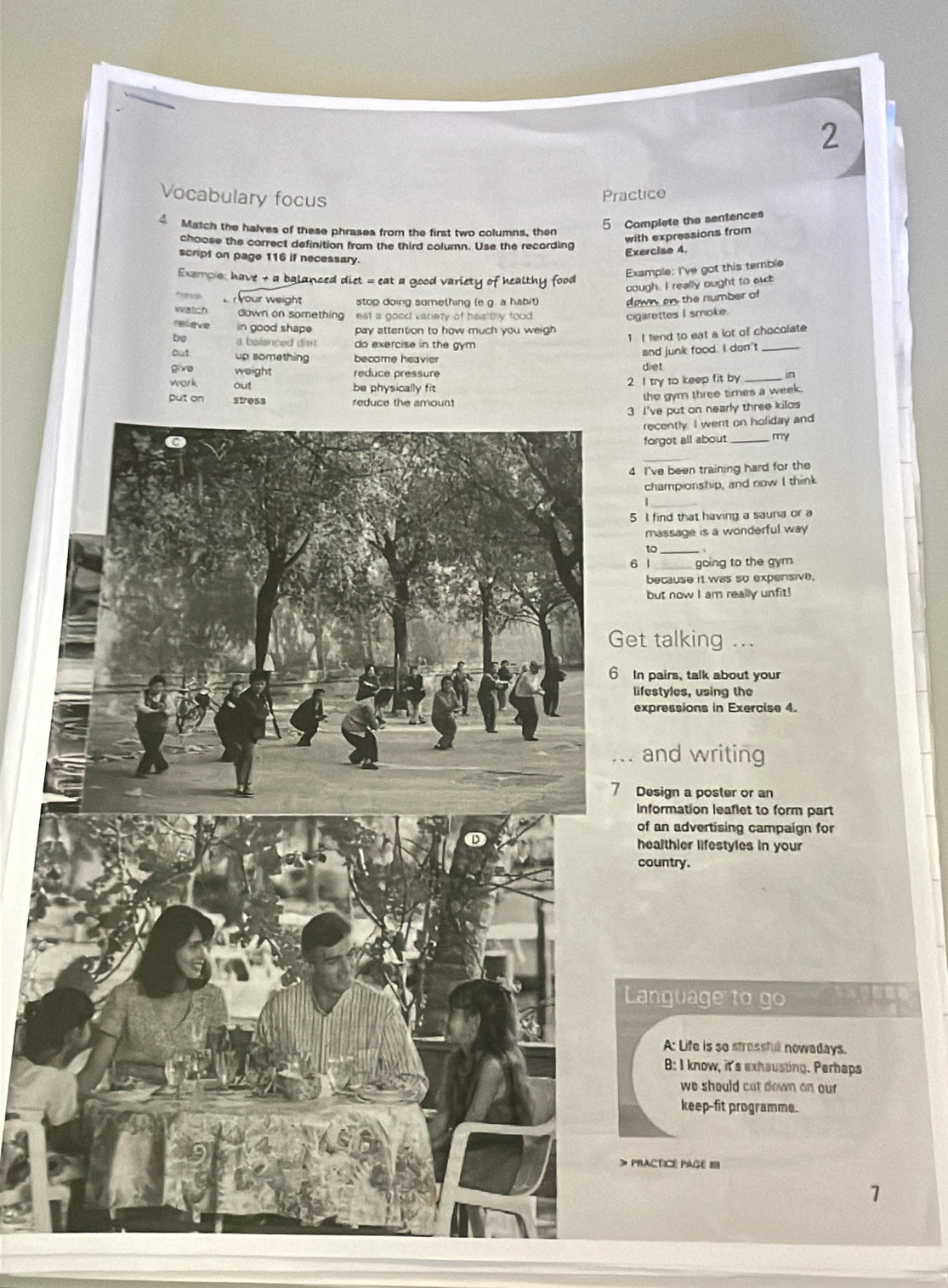 Vocabulary focus
Practice
5 Complete the sentences
4 Match the halves of these phrases from the first two columns, then
choose the correct definition from the third column. Use the recording
with expressions from
Exercise 4.
script on page 116 if necessary.
Exampio: have + a balanced diet = eat a good variety of healthy food
Example: I've got this temble
cough. I really ought to suct
o your weight stop doing sumething (e.g. a habit) down, en, the number of
watch down on something , eat a good variety of healthy food .
cigarettes I smoke
relieve in good shape pay attention to how much you weigh 
b a balanced die do exercise in the gym .
1 I fend to eat a lot of chocolate
out up something become heavier
and junk food. I don't_
give weight reduce pressure diet
work out be physically fit. 2 I try to keep fit by _in
put on stresa red
the gyrn three times a week.
3 I've put on nearly three kilos
recently. I went on hofiday and
forgot all about _my
4 I've been training hard for the
championship, and now I think
1
5 I find that having a sauna or a
massage is a wonderful way 
to 、
6 1_ going to the gym
because it was so expensive.
but now I am really unfit!
et talking ...
In pairs, talk about your
lifestyles, using the
expressions in Exercise 4.
. and writing
Design a poster or an
Information leaflet to form part
of an advertising campaign for
healthier lifestyles in your
country.
Language to go
A: Life is so stressfull nowadays.
B: I know, it's exhausting. Perhaps
we should cat down on our
keep-fit programme.
PrACTICé PaGé I
7
