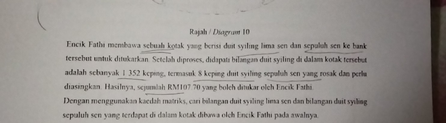 Rajah / Diagram 10 
Encik Fathi membawa sebuah kotak yang berisi duit syiling lima sen dan sepuluh sen ke bank 
tersebut untuk ditukarkan. Setelah diproses, didapatı bilangan duit syiling di dalam kotak tersebut 
adalah sebanyak 1 352 keping, termasuk 8 keping duit syiling sepuluh sen yang rosak dan perlu 
diasingkan. Hasilnya, sejumlah RM107.70 yang bolch ditukar olch Encik Fathi. 
Dengan menggunakan kaedah matriks, cari bilangan duit syiling lima sen dan bilangan duit syiling 
sepuluh sen yang terdapat di dalam kotak dibawa olch Encik Fathi pada awalnya.