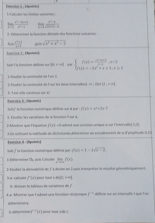 1-Calculer les limites suivantes :
limlimits _xto 1 (x^3-3x+2)/x^2-1  limlimits _xto 4 (x^2-4)/sqrt(2x+1)-3 
2- Déterminer la fonction dérivée des fonctions suivantes :
f(x)= (x^2+3)/x+1  g(x)=sqrt(x^3+x^2-2)
Exercice 2 : (4points)
Soit f la fonction définie sur [0;+∈fty [ par : beginarrayl f(x)= (-x^2+x+2)/2-x ;x<2 f(x)=-2x^2+x+3;x≥slant 2endarray.
1-Etudier la continuité de f en 2.
2-Etudier la continuité de f sur les deux intervalles]- ∞ ; 2[et [2;+∈fty [,
3- fest-elle continue sur ?
Exercice 3 ; (4points)
Soitf la fonction numérique définie sur « par : f(x)=x^3+2x-7
1- Etudier les variations de la fonction f sur R.
2-Montrer que l'équation f(x)=0 admet une solution unique α sur l’intervalle] 1;2[.
3-En utilisant la méthode de dichotomie,déterminer un encadrement de α d'amplitude 0.25
Exercice 4 : (8points)
Soit f la fonction numérique définie par: f(x)=1-2sqrt(x-2).
1-Déterminer D_f, , puis Calculer limlimits _xto +∈fty f(x).
2-Etudier la dérivabilité de f à droite en 2 puis interpréter le résultat géométriquement.
3-a- calculer f'(x) pour tout xde]2;+∈fty [,
b- dresser le tableau de variations de ƒ .
4-a- Montrer que f admet une fonction réciproque f^(-1) définie sur un intervalle J que l'on
déterminera.
b-déterminer f^(-1)(x) pour tout xde J.