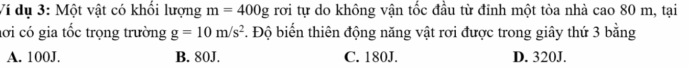 Ví dụ 3: Một vật có khối lượng m=400g rơi tự do không vận tốc đầu từ đỉnh một tòa nhà cao 80 m, tại
lơi có gia tốc trọng trường g=10m/s^2. Độ biến thiên động năng vật rơi được trong giây thứ 3 bằng
A. 100J. B. 80J. C. 180J. D. 320J.