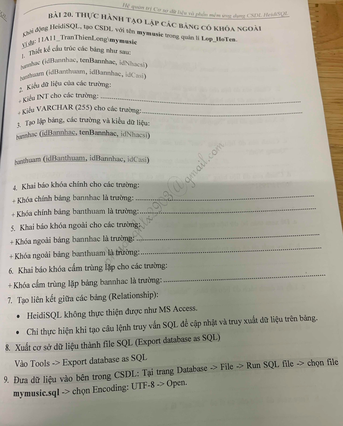 Hệ quản trị Cơ sở dữ liệu và phần mềm ứng dụng CSDL HeidiSQL
Bài 20. Thực hành tạo lập các bảng có khóa ngoài
Khởi động HeidiSQL, tạo CSDL với tên mymusic trong quản lí Lop_HoTen.
Ví dụ: 11A11_TranThienLongmymusic
1. Thiết kế cấu trúc các bảng như sau:
bannhac (idBannhac, tenBannhac, idNhacsi)
banthuam (idBanthuam, idBannhac, idCasi)
2. Kiểu dữ liệu của các trường:
+  Kiểu INT cho các trường:_
+ Kiểu VARCHAR (255) cho các trường:_
3. Tạo lập bảng, các trường và kiểu dữ liệu:
bannhac (idBannhac, tenBannhac, idNhacsi)
banthuam (idBanthuam, idBannhac, idCasi)
4. Khai báo khóa chính cho các trường:
+ Khóa chính bảng bannhac là trường:
_
+ Khóa chính bảng banthuam là trường:
_
5. Khai báo khóa ngoài cho các trường:
+ Khóa ngoài bảng bannhac là trường:
_
+ Khóa ngoài bảng banthuam là trường:
_
6. Khai báo khóa cấm trùng lặp cho các trường:
+ Khóa cấm trùng lặp bảng bannhac là trường:
_
7. Tạo liên kết giữa các bảng (Relationship):
HeidiSQL không thực thiện được như MS Access.
Chi thực hiện khi tạo câu lệnh truy vấn SQL để cập nhật và truy xuất dữ liệu trên bảng.
8. Xuất cơ sở dữ liệu thành file SQL (Export database as SQL)
Vào Tools -> Export database as SQL
9. Đưa dữ liệu vào bên trong CSDL: Tại trang Database -> File -> Run SQL file -> chọn file
mymusic.sql -> chọn Encoding: UTF-8 -> Open.